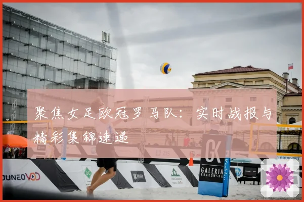 聚焦女足欧冠罗马队:实时战报与精彩集锦速递