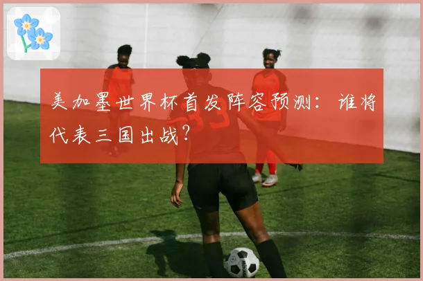美加墨世界杯首发阵容预测:谁将代表三国出战?