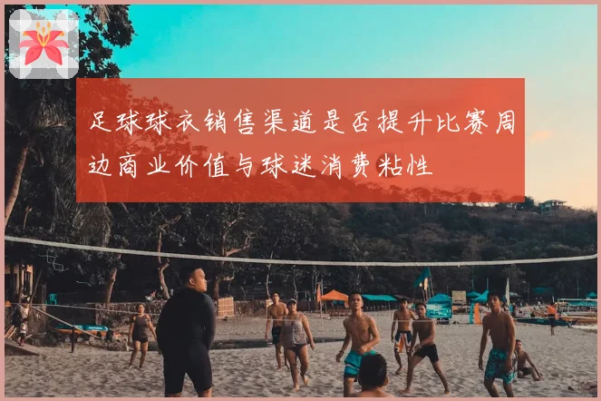 足球球衣销售渠道是否提升比赛周边商业价值与球迷消费粘性