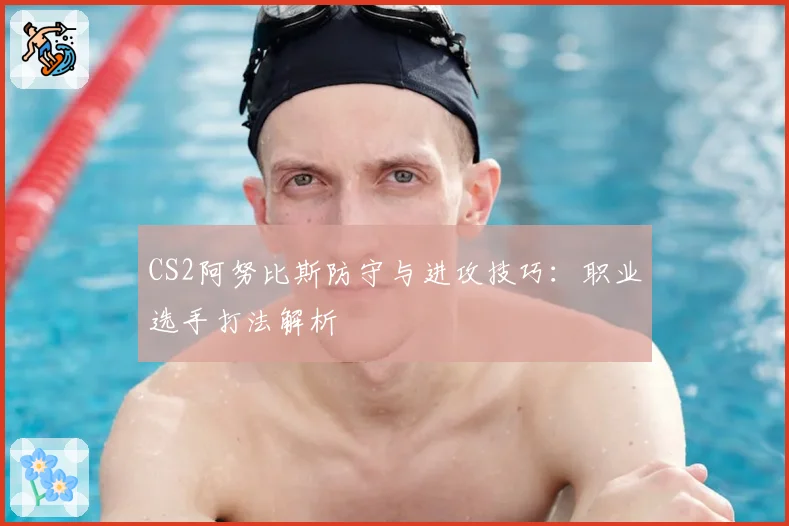 CS2阿努比斯防守与进攻技巧:职业选手打法解析