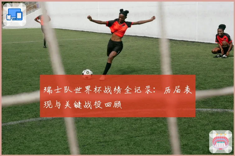瑞士队世界杯战绩全记录:历届表现与关键战役回顾