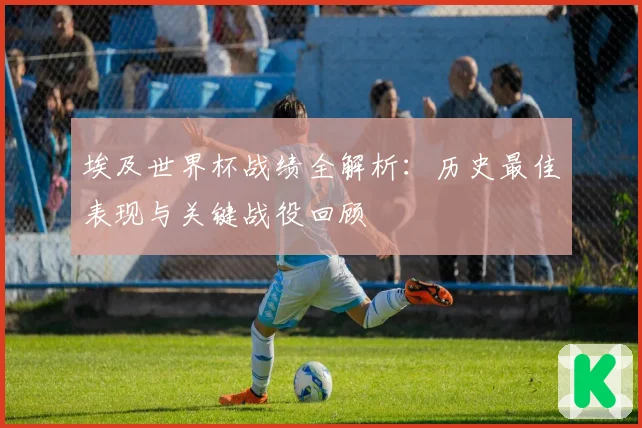 埃及世界杯战绩全解析:历史最佳表现与关键战役回顾