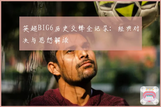 英超BIG6历史交锋全记录:经典对决与恩怨解读