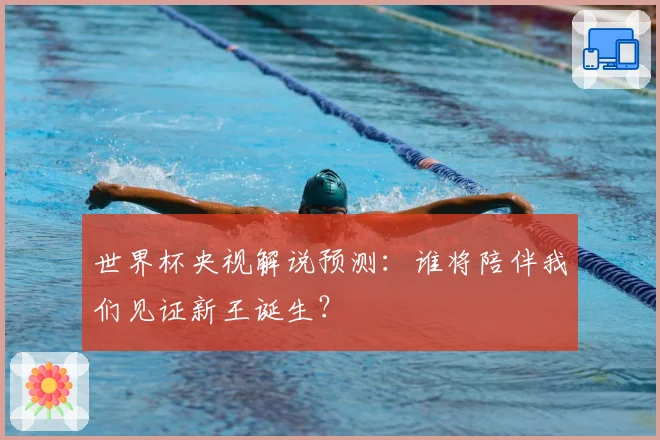 世界杯央视解说预测:谁将陪伴我们见证新王诞生?