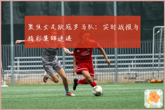 聚焦女足欧冠罗马队:实时战报与精彩集锦速递