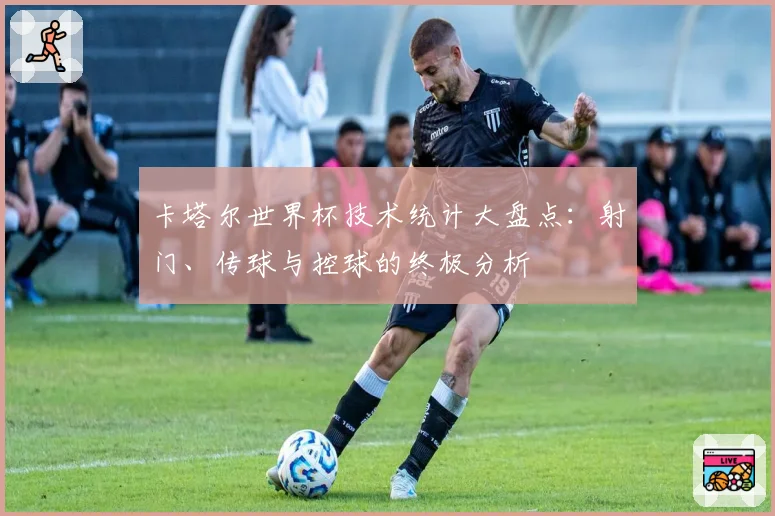 卡塔尔世界杯技术统计大盘点:射门、传球与控球的终极分析