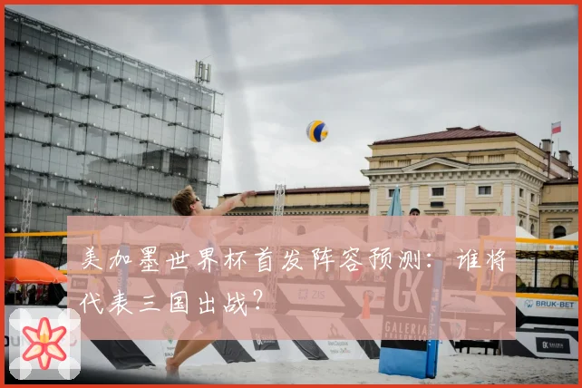 美加墨世界杯首发阵容预测:谁将代表三国出战?