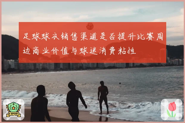 足球球衣销售渠道是否提升比赛周边商业价值与球迷消费粘性