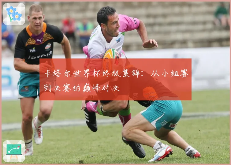 卡塔尔世界杯终极集锦:从小组赛到决赛的巅峰对决