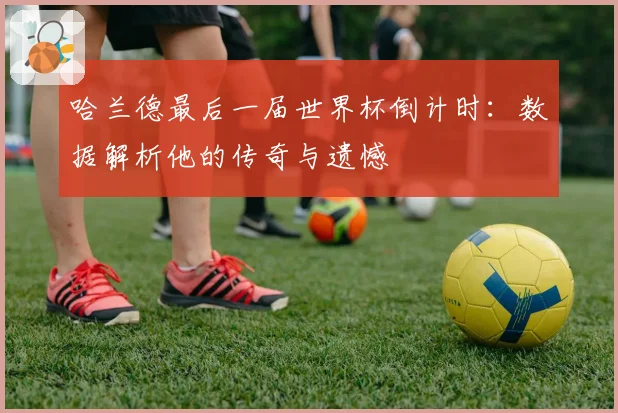 哈兰德最后一届世界杯倒计时:数据解析他的传奇与遗憾