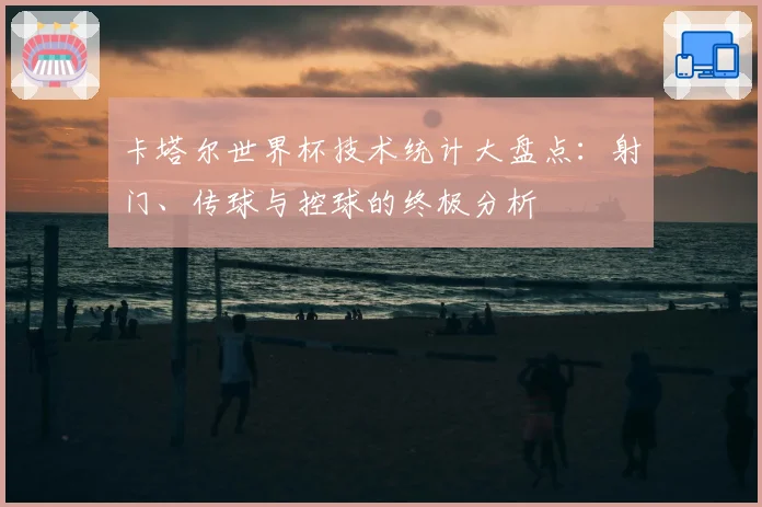卡塔尔世界杯技术统计大盘点:射门、传球与控球的终极分析