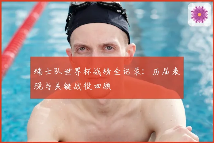 瑞士队世界杯战绩全记录:历届表现与关键战役回顾