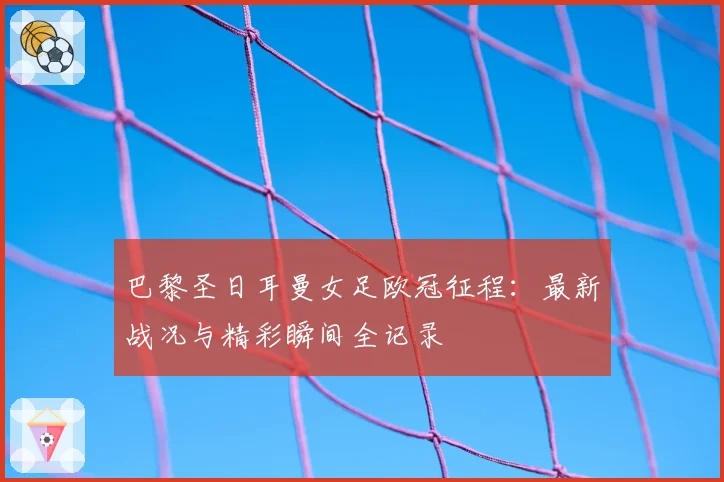 巴黎圣日耳曼女足欧冠征程:最新战况与精彩瞬间全记录