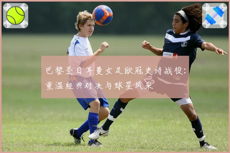 巴黎圣日耳曼女足欧冠史诗战役：重温经典对决与球星风采